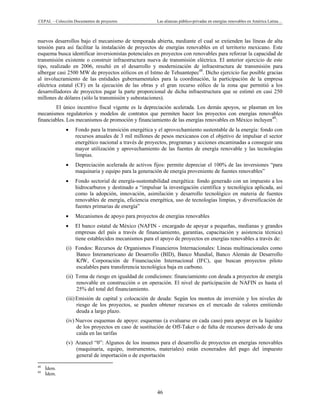 CEPAL – Colección Documentos de proyectos Las alianzas público-privadas en energías renovables en América Latina… 
46 
nuevos desarrollos bajo el mecanismo de temporada abierta, mediante el cual se extienden las líneas de alta
tensión para así facilitar la instalación de proyectos de energías renovables en el territorio mexicano. Este
esquema busca identificar inversionistas potenciales en proyectos con renovables para reforzar la capacidad de
transmisión existente o construir infraestructura nueva de transmisión eléctrica. El anterior ejercicio de este
tipo, realizado en 2006, resultó en el desarrollo y modernización de infraestructura de transmisión para
albergar casi 2500 MW de proyectos eólicos en el Istmo de Tehuantepec48
. Dicho ejercicio fue posible gracias
al involucramiento de las entidades gubernamentales para la coordinación, la participación de la empresa
eléctrica estatal (CF) en la ejecución de las obras y el gran recurso eólico de la zona que permitió a los
desarrolladores de proyectos pagar la parte proporcional de dicha infraestructura que se estimó en casi 250
millones de dólares (sólo la transmisión y subestaciones).
El único incentivo fiscal vigente es la depreciación acelerada. Los demás apoyos, se plasman en los
mecanismos regulatorios y modelos de contratos que permiten hacer los proyectos con energías renovables
financiables. Los mecanismos de promoción y financiamiento de las energías renovables en México incluyen49
:
• Fondo para la transición energética y el aprovechamiento sustentable de la energía: fondo con
recursos anuales de 3 mil millones de pesos mexicanos con el objetivo de impulsar el sector
energético nacional a través de proyectos, programas y acciones encaminadas a conseguir una
mayor utilización y aprovechamiento de las fuentes de energía renovable y las tecnologías
limpias.
• Depreciación acelerada de activos fijos: permite depreciar el 100% de las inversiones “para
maquinaria y equipo para la generación de energía proveniente de fuentes renovables”
• Fondo sectorial de energía-sustentabilidad energética: fondo generado con un impuesto a los
hidrocarburos y destinado a “impulsar la investigación científica y tecnológica aplicada, así
como la adopción, innovación, asimilación y desarrollo tecnológico en materia de fuentes
renovables de energía, eficiencia energética, uso de tecnologías limpias, y diversificación de
fuentes primarias de energía”
• Mecanismos de apoyo para proyectos de energías renovables
• El banco estatal de México (NAFIN - encargado de apoyar a pequeñas, medianas y grandes
empresas del país a través de financiamiento, garantías, capacitación y asistencia técnica)
tiene establecidos mecanismos para el apoyo de proyectos en energías renovables a través de:
(i) Fondos: Recursos de Organismos Financieros Internacionales: Líneas multinacionales como
Banco Interamericano de Desarrollo (BID), Banco Mundial, Banco Alemán de Desarrollo
KfW, Corporación de Financiación Internacional (IFC), que buscan proyectos piloto
escalables para transferencia tecnológica baja en carbono.
(ii) Toma de riesgo en igualdad de condiciones: financiamiento con deuda a proyectos de energía
renovable en construcción o en operación. El nivel de participación de NAFIN es hasta el
25% del total del financiamiento.
(iii)Emisión de capital y colocación de deuda: Según los montos de inversión y los niveles de
riesgo de los proyectos, se pueden obtener recursos en el mercado de valores emitiendo
deuda a largo plazo.
(iv) Nuevos esquemas de apoyo: esquemas (a evaluarse en cada caso) para apoyar en la liquidez
de los proyectos en caso de sustitución de Off-Taker o de falta de recursos derivado de una
caída en las tarifas
(v) Arancel “0”: Algunos de los insumos para el desarrollo de proyectos en energías renovables
(maquinaria, equipo, instrumentos, materiales) están exonerados del pago del impuesto
general de importación o de exportación
                                                            
48
Ídem.
49
Ídem.
 