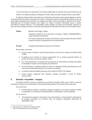 CEPAL – Colección Documentos de proyectos Las alianzas público-privadas en energías renovables en América Latina… 
48 
La inversión total a ser realizada por las empresas adjudicadas en el primer ejercicio de licitación es de
USD 812.56 millones divididos en hidráulica 270,38m, eólica 255,60m, biomasa 46,58m y solar 240m53
.
El gobierno destina fondos nacionales para la Electrificación Rural exclusivamente dejando en manos
del sector privado las demás inversiones en el sector. La Dirección General de Electrificación Rural, tiene a su
cargo algunos programas que incentivan las energías renovables como por ejemplo el programa Euro Solar54
financiado por la Comisión Europea cuyo objetivo es reducir la pobreza ofreciendo acceso a fuentes
renovables de energía eléctrica a 130 comunidades rurales aisladas y privadas de electricidad. Asimismo se
hace uso de las energías renovables como parte del programa de electrificación rural de zonas de difícil acceso.
 
Público Ministerio de Energía y Minas
Organismo Supervisor de la Inversión en Energía y Minería (OSINERGMIN) a
cargo del proceso de licitación.
El Comité de Operación Económica del Sistema Interconectado Nacional (COES)
a cargo de realizar las liquidaciones con los generadores.
Privado Compañías participantes del proceso de licitación.
Resumiendo, vemos que:
• Existe un marco normativo específico para promover el uso de las energías renovables desde
el 2008.
• El gobierno da al oferente un “ingreso garantizado” por la energía producida durante un
periodo de 20 años a través de contratos o PPAs.
• Los costos adicionales (si existiesen) de la generación de electricidad con fuentes renovables
es trasladada al usuario a través del peaje de transmisión.
• En las licitaciones, el gobierno define un límite por unidad de energía generada para que de
esta manera el incremento del precio al usuario sea contenido.
• La primera licitación adjudico proyectos por un total de USD 812.56 millones.
• Existen algunos programas para incentivar energías renovables a través de fondos
internacionales.
f) Decretos “renovables” - Uruguay
En Agosto de 2008 el ejecutivo aprueba la nueva Política Energética 2030, que en 2010 se convierte
en política de estado al ser consensuada con los demás partidos políticos. Esta política tiene cuatro ejes:
Eje institucional
• El Poder Ejecutivo define y coordina las políticas energéticas, en un marco regulatorio estable
y transparente, con liderazgo de empresas públicas y participación privada regulada
Eje de la oferta
• Diversificación energética, reduciendo el peso del petróleo e incrementando la participación
de energías renovables, con incentivos pero sin subsidios, impulsando generación de
capacidades locales
                                                            
53
Comunicado por el Ministerio de Energía y Minas.
54
http://www.programaeuro-solar.eu/home.php.
 