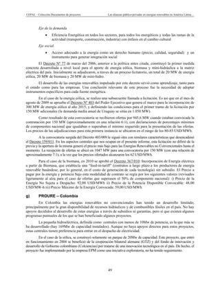 CEPAL – Colección Documentos de proyectos Las alianzas público-privadas en energías renovables en América Latina…
49
Eje de la demanda
• Eficiencia Energética en todos los sectores, para todos los energéticos y todas las ramas de la
actividad (transporte, construcción, industria) con énfasis en el cambio cultural
Eje social
• Acceso adecuado a la energía como un derecho humano (precio, calidad, seguridad) y un
instrumento para generar integración social
El Decreto Nº 77 de marzo del 2006, anterior a la política antes citada, constituyó la primer medida
concreta desarrollada a nivel local para el aporte de energía eólica, biomasa y mini-hidráulica a la matriz
eléctrica del país. Inicialmente se adjudicaron, a traves de un proceso licitatorio, un total de 20 MW de energía
eólica, 20 MW de biomasa y 20 MW de mini-hidro.
El desarrollo de las energías renovables impulsado por este decreto sirvió como aprendizaje, tanto para
el estado como para las empresas. Una conclusión relevante de este proceso fue la necesidad de adoptar
instrumentos específicos para cada fuente energética.
En el caso de la energía eólica, se realizo una subsecuente llamada a licitación. Es así que en el mes de
agosto de 2009 se aprueba el Decreto Nº 403 del Poder Ejecutivo que genera el marco para la incorporación de
300 MW de energía eólica al año 2015, y definiendo las condiciones para el primer tramo de la licitación por
150 MW adicionales (la demanda media anual de Uruguay se sitúa en 1.050 MW).
Como resultado de esta convocatoria se recibieron ofertas por 945,6 MW cuando estaban convocada la
contratación por 150 MW (aproximadamente en una relación 6:1), con declaraciones de porcentajes mínimos
de componentes nacional que igualaban o superaban el mínimo requerido para la presentación de las ofertas.
Los precios de las adjudicaciones para esta primera instancia se ubicaron en el rango de los 80-85 USD/MWh.
A la convocatoria surgida del Decreto 403/009 le siguió otra con similares características que desencadenó
el Decreto 159/011. En los aspectos centrales que nos ocupan en el presente informe, esta licitación no difirió de la
previa y la apertura de la misma generó el precio más bajo para las Energías Renovables no Convencionales hasta el
momento. La recepción de ofertas se ubicó en 1047 MW para una convocatoria por 150 MW (con una relación de
aproximadamente 7:1), a la vez que los precios ofertados alcanzaron los 62 USD/MWh.
Para el caso de la biomasa, en 2010 se aprobó el Decreto 367/010: Incorporación de Energía eléctrica
a partir de Biomasa, que establecía una “feed-in-tariff” (contratos a largo plazo a los productores de energía
renovable basándose, por lo general, en el costo de generación de cada tecnología) sin subsidio. El Precio a
pagar por la energía y potencia bajo esta modalidad de contrato se regía por los siguientes valores (revisados
ligeramente al alza para el caso de ofertas que superasen el 50% de componente nacional): i) Precio de la
Energía No Sujeta a Despacho: 92,00 USD/MWh ii) Precio de la Potencia Disponible Convocable: 48,00
USD/MW-h iii) Precio Máximo de la Energía Convocada: 59,00 USD/MWh
g) PROURE – Colombia
En Colombia las energías renovables no convencionales han tenido un desarrollo limitado,
principalmente por la gran disponibilidad de recursos hidráulicos y de combustibles fósiles en el país. No hay
apoyos decididos al desarrollo de estas energías a través de subsidios ni garantías, pero sí que existen algunos
programas puntuales de los que se han beneficiado algunos proyectos.
La pequeña hidroeléctrica, definida como centrales con menos de 10Mw de potencia, es la que más se
ha desarrollado (hay 169Mw de capacidad instalados). Aunque no haya apoyos directos para estos proyectos,
estas centrales tienen preferencia para entrar en el despacho de electricidad.
En el caso de la eólica, se construyó solamente un parque de 20Mw de capacidad. Este proyecto, que entró
en funcionamiento en 2004 se benefició de la cooperación bilateral alemana (GTZ) y del fondo de innovación y
desarrollo de Gobierno colombiano (Colciencias) por tratarse de una innovación tecnológica en el país. De hecho, el
proyecto fue implementado por la empresa EPM como una iniciativa exploratoria, no ha tenido seguimiento.
 