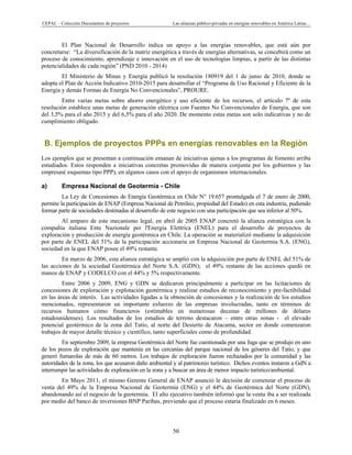 CEPAL – Colección Documentos de proyectos Las alianzas público-privadas en energías renovables en América Latina… 
50 
El Plan Nacional de Desarrollo indica un apoyo a las energías renovables, que está aún por
concretarse: “La diversificación de la matriz energética a través de energías alternativas, se concebirá como un
proceso de conocimiento, aprendizaje e innovación en el uso de tecnologías limpias, a partir de las distintas
potencialidades de cada región” (PND 2010 - 2014)
El Ministerio de Minas y Energía publicó la resolución 180919 del 1 de junio de 2010, donde se
adopta el Plan de Acción Indicativo 2010-2015 para desarrollar el “Programa de Uso Racional y Eficiente de la
Energía y demás Formas de Energía No Convencionales”, PROURE.
Entre varias metas sobre ahorro energético y uso eficiente de los recursos, el artículo 7º de esta
resolución establece unas metas de generación eléctrica con Fuentes No Convencionales de Energía, que son
del 3,5% para el año 2015 y del 6,5% para el año 2020. De momento estas metas son solo indicativas y no de
cumplimiento obligado.
B. Ejemplos de proyectos PPPs en energías renovables en la Región
Los ejemplos que se presentan a continuación emanan de iniciativas ajenas a los programas de fomento arriba
estudiados. Estos responden a iniciativas concretas promovidas de manera conjunta por los gobiernos y las
empresas( esquemas tipo PPP), en algunos casos con el apoyo de organismos internacionales.
a) Empresa Nacional de Geotermia - Chile
La Ley de Concesiones de Energía Geotérmica en Chile N° 19.657 promulgada el 7 de enero de 2000,
permite la participación de ENAP (Empresa Nacional de Petróleo, propiedad del Estado) en esta industria, pudiendo
formar parte de sociedades destinadas al desarrollo de este negocio con una participación que sea inferior al 50%.
Al amparo de este mecanismo legal, en abril de 2005 ENAP concretó la alianza estratégica con la
compañía italiana Ente Nazionale per l'Energia Elettrica (ENEL) para el desarrollo de proyectos de
exploración y producción de energía geotérmica en Chile. La operación se materializó mediante la adquisición
por parte de ENEL del 51% de la participación accionaria en Empresa Nacional de Geotermia S.A. (ENG),
sociedad en la que ENAP posee el 49% restante.
En marzo de 2006, esta alianza estratégica se amplió con la adquisición por parte de ENEL del 51% de
las acciones de la sociedad Geotérmica del Norte S.A. (GDN); el 49% restante de las acciones quedó en
manos de ENAP y CODELCO con el 44% y 5% respectivamente.
Entre 2006 y 2009, ENG y GDN se dedicaron principalmente a participar en las licitaciones de
concesiones de exploración y explotación geotérmica y realizar estudios de reconocimiento y pre-factibilidad
en las áreas de interés. Las actividades ligadas a la obtención de concesiones y la realización de los estudios
mencionados, representaron un importante esfuerzo de las empresas involucradas, tanto en términos de
recursos humanos cómo financieros (estimables en numerosas decenas de millones de dólares
estadounidenses). Los resultados de los estudios de terreno destacaron – entre otras zonas - el elevado
potencial geotérmico de la zona del Tatio, al norte del Desierto de Atacama, sector en donde comenzaron
trabajos de mayor detalle técnico y científico, tanto superficiales como de profundidad.
En septiembre 2009, la empresa Geotérmica del Norte fue cuestionada por una fuga que se produjo en uno
de los pozos de exploración que mantenía en las cercanías del parque nacional de los géiseres del Tatio, y que
generó fumarolas de más de 60 metros. Los trabajos de exploración fueron rechazados por la comunidad y las
autoridades de la zona, los que acusaron daño ambiental y al patrimonio turístico. Dichos eventos instaron a GdN a
interrumpir las actividades de exploración en la zona y a buscar un área de menor impacto turístico/ambiental.
En Mayo 2011, el mismo Gerente General de ENAP anunció le decisión de comenzar el proceso de
venta del 49% de la Empresa Nacional de Geotermia (ENG) y el 44% de Geotérmica del Norte (GDN),
abandonando así el negocio de la geotermia. El alto ejecutivo también informó que la venta iba a ser realizada
por medio del banco de inversiones BNP Paribas, previendo que el proceso estaría finalizado en 6 meses.
 