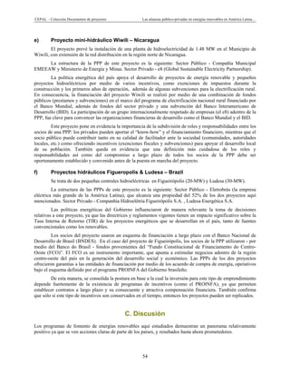 CEPAL – Colección Documentos de proyectos Las alianzas público-privadas en energías renovables en América Latina… 
54 
e) Proyecto mini-hidráulico Wiwili – Nicaragua
El proyecto prevé la instalación de una planta de hidroelectricidad de 1.48 MW en el Municipio de
Wiwili, con extensión de la red distribución en la región norte de Nicaragua.
La estructura de la PPP de este proyecto es la siguiente: Sector Público - Compañía Municipal
EMEEAW y Ministerio de Energía y Minas. Sector Privado - e8 (Global Sustainable Electricity Partnership).
La política energética del país apoya el desarrollo de proyectos de energía renovable y pequeños
proyectos hidroeléctricos por medio de varios incentivos, como exenciones de impuestos durante la
construcción y los primeros años de operación, además de algunas subvenciones para la electrificación rural.
En consecuencia, la financiación del proyecto Wiwili se realizó por medio de una combinación de fondos
públicos (prestamos y subvenciones) en el marco del programa de electrificación nacional rural financiado por
el Banco Mundial, además de fondos del sector privado y una subvención del Banco Interamericano de
Desarrollo (BID). La participación de un grupo internacionalmente respetado de empresas (el e8) adentro de la
PPP, fue clave para convencer las organizaciones financieras de desarrollo como el Banco Mundial y el BID.
Este proyecto pone en evidencia la importancia de la subdivisión de roles y responsabilidades entre los
socios de una PPP: los privados pueden aportar el “know-how” y el financiamiento financiero, mientras que el
socio público puede contribuir tanto en su calidad de facilitador ante la sociedad (comunidades, autoridades
locales, etc.) como ofreciendo incentivos (exenciones fiscales y subvenciones) para apoyar el desarrollo local
de su población. También queda en evidencia que una definición más cuidadosa de los roles y
responsabilidades así como del compromiso a largo plazo de todos los socios de la PPP debe ser
oportunamente establecido y convenido antes de la puesta en marcha del proyecto.
f) Proyectos hidráulicos Figueropolis & Ludesa – Brazil
Se trata de dos pequeñas centrales hidroeléctricas en Figueirópolis (20-MW) y Ludesa (30-MW).
La estructura de las PPPs de este proyecto es la siguiente: Sector Público - Eletrobrás (la empresa
eléctrica más grande de la América Latina), que alcanza una propiedad del 52% de los dos proyectos aquí
mencionados. Sector Privado - Companhia Hidroelétria Figueirópolis S.A. , Ludesa Energética S.A.
Las políticas energéticas del Gobierno influenciaron de manera relevante la toma de decisiones
relativas a este proyecto, ya que las directrices y reglamentos vigentes tienen un impacto significativo sobre la
Tasa Interna de Retorno (TIR) de los proyectos energéticos que se desarrollan en el país, tanto de fuentes
convencionales como los renovables.
Los socios del proyecto usaron un esquema de financiación a largo plazo con el Banco Nacional de
Desarrollo de Brasil (BNDES). En el caso del proyecto de Figueirópolis, los socios de la PPP utilizaron - por
medio del Banco do Brasil - fondos provenientes del “Fundo Constitucional de Financiamento do Centro-
Oeste (FCO)”. El FCO es un instrumento importante, que apunta a estimular negocios adentro de la región
centro-oeste del país en la generación del desarrollo social y económico. Las PPPs de los dos proyectos
ofrecieron garantías a las entidades de financiación por medio de los acuerdo de compra de energía, operativos
bajo el esquema definido por el programa PROINFA del Gobierno brasileño.
De esta manera, se consolida la postura en base a la cual la inversión para este tipo de emprendimiento
depende fuertemente de la existencia de programas de incentivos (como el PROINFA), ya que permiten
establecer contratos a largo plazo y su consecuente y atractiva compensación financiera. También confirma
que sólo si este tipo de incentivos son conservados en el tiempo, entonces los proyectos pueden ser replicados.
C. Discusión
Los programas de fomento de energías renovables aquí estudiados demuestran un panorama relativamente
positivo ya que se ven acciones claras de parte de los países, y resultados hasta ahora prometedores.
 
