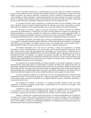 CEPAL – Colección Documentos de proyectos Las alianzas público-privadas en energías renovables en América Latina…
55
Como mencionado anteriormente, el establecimiento de un marco legal claro, estable y transparente
parece ser una condición sine qua non para atraer capitales privados en la generación de energía a través de
fuentes renovables. Este punto en particular, al igual que el acceso a fuentes de financiamiento, fue varias
veces reiterado en charlas informales y algunas presentaciones de actores privados de energías renovables
durante el “Diálogo Latinoamericano sobre el Financiamiento de Electricidad Baja en Carbono” organizado
por e8 y CEPAL/Naciones y celebrado en Santiago de Chile del 22 al 23 de agosto de 2011.
La existencia de dichos marcos regulatorios es común para todos los casos estudiados. Si bien cada
marco regulatorio toman en cuenta la situación particular de cada país, estos tienen varios puntos en común,
sobre todo en su calidad de políticas gubernamentales que los hace más estables ante cambios de gobierno.
El alto costo de inversión y riesgos de este tipo de proyectos, resalta la necesidad de establecer
mecanismos de financiamiento y acuerdos por los cuales se pueda garantizar la compra de le energía por un
periodo prolongado y a un precio acordado. Con referencia a contratos por la energía generada (o PPA), la
mayoría de los programas estudiados muestran un esquema de este tipo, sobre todo el PROINFA, que es tal
vez el ejemplo más prominente por su mayor tiempo de existencia y magnitud alcanzada de inversiones.
Los programas estudiados están dando lugar a numerosos emprendimientos en energías renovables no
convencionales, incluyendo pequeñas centrales hidráulicas. Dichos emprendimientos pueden ser considerados
como PPP ya que los riesgos, y en algunos casos los costos, son asumidos entre el sector público (PPA y
disponibilidad de créditos en ciertos casos) y privado (inversión y operación del proyecto).
Nuevamente relacionado con el alto costo de inversión y riesgo de los proyectos en energías
renovables, el acceso al financiamiento es otro de los puntos críticos para el desarrollo de proyectos de este
tipo y bajo un marco como el de los programas aquí presentados. Los créditos puestos a disposición por el
Banco de Desarrollo de Brasil (BNDES) dentro del contexto PROINFA fueron importantes para favorecer la
participación privada. Sin embargo, los requisitos de garantías solicitados por dicho banco dejo a varias
empresas medianas y pequeñas sin posibilidad de participar de las licitaciones. Es por lo tanto importante tener
reglas de juego claras definiendo las restricciones que se imponen, los incentivos que se ofrecen, y mostrando
la sostenibilidad del proyecto a corto y largo plazo.
La transmisión de la energía generada por fuentes renovables es otro desafío importante en donde la
participación del estado puede jugar un rol determinante. El gobierno de México por ejemplo actúa sobre este
punto como mecanismo para fomentar el emplazamiento de proyectos con renovables. Además de reducir costos
de inversión ya de por si elevados en proyectos de renovables, la expansión de las redes de transmisión amplía las
áreas geográficas para el emplazamiento idóneo de proyectos renovables, haciéndolos así más atractivos para el
privado y posiblemente llegando a cubrir mayor cantidad de población, incluso aquella en zonas remotas.
Un punto importante a destacar es el énfasis que se le da a los programas para la inclusión de una
componente nacional en el desarrollo de proyectos. Asegurar la participación de proveedores y mano de obra
locales puede ayudar a promover el desarrollo de la competitividad de los precios, desarrollar capacidades y
conocimiento técnico local.
Los programas de fomento de proyectos con energías renovables deberían incluir una fuerte
componente en eficiencia energética, promoviendo y concientizando el uso racional de la energía a nivel
residencial, comercial e industrial.
El PROINFA de Brasil es aquel programa con mayor existencia y magnitud, mientras que los restantes
se encuentran en sus fases iniciales de implementación, aunque en muchos casos, ya se otorgaron las
concesiones a empresas para que inicien la instalación de las centrales a base de energías renovables.
Queda en evidencia que la respuesta del sector privado a los incentivos/participación de los gobiernos
es positiva. De la misma forma, resalta la importancia de honrar los contratos firmados y darle continuidad a
los programas y políticas especificas establecidas para generar un contexto de confianza y mutuo beneficio
para el sector público y privado. La credibilidad del gobierno y la transparencia de los procesos parecen ser
esenciales para el éxito de este tipo de programas.
 