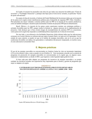 CEPAL – Colección Documentos de proyectos Las alianzas público-privadas en energías renovables en América Latina…
57
,
,
,
,
,
,
,
El Cuadro 16 muestra los promedios más altos (lo que indica una situación favorable) para “Clima de
inversión” y “Facilidades financieras” y puntajes más bajos para el resto de las variantes, en particular “Factor
de ajuste sub-nacional”.
En cuanto al clima de inversión, el informe del Fondo Multilateral de Inversiones indica que en la mayoría
de los países de la región existen interferencias políticas para el desarrollo de esquemas PPP. Chile, Colombia y
Perú presentan una mayor voluntad y consenso político para las PPP en la mayoría de los sectores productivos,
como así también estrategias e iniciativas para incrementar el número de proyectos PPP para la infraestructura.
Brasil, México y la mayoría de los países centro americanos cuentan con estrategias políticas y
actitudes favorables para las PPP, aunque resalta la lentitud en algunos procesos de la implementación de
proyectos. Cabe destacar que si bien existen riesgos de incumplimiento de contratos PPP y/o concesiones,
varios países de la región han mejorado su estabilidad política mejorando así el clima de inversiones.
Por otro lado, y con referencia a las facilidades financieras, dicho informe indica que las subvenciones
existentes en el sector eléctrico se enfocan más que nada al usuario final y no tanto así en el generador. Con el
estudio de casos anterior, se puede ver que en el ámbito de energías renovables, esto no es así ya que las
condiciones favorables son dadas a los generadores o realizadores del proyecto traspasando, en muchos casos,
el costo adicional al consumidor final.
E. Mejores prácticas
El uso de las energías renovables no convencionales en América Latina ha visto un incremento importante
(15%) en los últimos 4 años, como se puede ver en el Gráfico 14. Este incremento coincide con la creación de
programas de promoción de energías renovables no convencionales en la región que, en algunos casos,
empezaron a implementarse ya desde el 2003 y que lograron o están logrando algún grado de éxito.
Si bien cada país debe adaptar sus programas de incentivos de energías renovables a su propia
realidad, las iniciativas actuales son experiencias muy importantes para el diseño y gestión de programas que
mejor se adapten a la región.
GRÁFICO 14
CANTIDAD DE ELECTRICIDAD GENERADA POR FUENTES RENOVABLES
NO CONVENCIONALES EN AMÉRICA LATINA Y EL CARIBE (1990 – 2010)
Fuente: BP Statistical Review of World Energy, 2011.
Año
TWh
 