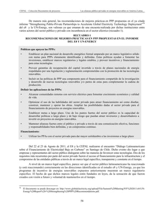 CEPAL – Colección Documentos de proyectos Las alianzas público-privadas en energías renovables en América Latina… 
58 
De manera más general, las recomendaciones de mejores prácticas en PPP propuestas en el ya citado
informe “Strengthening Public-Private Partnerships to Accelerate Global Electricity Technology Deployment”56
del e8 y la UN-Energy, son valiosas ya que emanan de una encuesta realizada por dichas instituciones entre
varios actores del sector público y privado con incumbencia en el sector eléctrico (recuadro 1).
RECUADRO 1
RECOMENDACIONES DE MEJORES PRÁCTICAS EN PPP PROPUESTAS EN EL INFORME
DEL E8 Y UN-ENERGY
Del 22 al 23 de Agosto de 2011, el E8 y la CEPAL realizaron el encuentro “Diálogo Latinoamericano
sobre el Financiamiento de Electricidad Baja en Carbono” en Santiago de Chile. Dicho evento dio lugar a que
empresas y representantes del sector público dialogaran sobre las maneras de favorecer estas tecnologías. Dos de los
requisitos más recurrentes por parte del sector privado fueron el acceso al financiamiento para la infraestructura y el
compromiso de las entidades públicas a través de un marco legal específico, transparente y constante en el tiempo.
A nivel de un marco legal especifico, parece ser que el sector público latinoamericano ha reaccionado
(y está reaccionando) correctamente en las direcciones identificadas en el estudio e8 y UN-Energy, ya que los
programas de incentivo de energías renovables expuestos anteriormente muestran un marco regulatorio
especifico. El hecho de que dichos marcos legales estén fundados en leyes, da la sensación de que fueron
creados con visión a futuro y voluntad de mantenerlos en el tiempo.
                                                            
56
El documento se puede descargar en: http://www.globalelectricity.org/upload/File/Summit%20Meeting/NY%202011/e8-UN-
Energy%20Report%20-%20Strengthening%20PPP%20Recommendations.pdf.
Políticas que apoyen las PPPs:
• Establecer un plan nacional de desarrollo energético formal amparado por un marco legislativo sólido
con metas para PPPs claramente identificadas y definidas. Estas políticas ayudan a fomentar las
inversiones, establecer marcos regulatorios y legales estables, y proveer incentivos y financiamiento
para estas tecnologías.
• Proveer garantías de recuperación del capital invertido a través de planes nacionales de energía
respaldados por una legislación y reglamentación comprometidas con la promoción de las tecnologías
renovables.
• Incluir en las políticas de PPP una componente para el financiamiento compartido de la investigación
y desarrollo de nuevas tecnologías renovables y/o partes de estas para complementar la cadena de
producción.
Definir las aplicaciones de las PPPs:
• Alcanzar comunidades remotas con servicio eléctrico para fomentar crecimiento económico y calidad
de vida.
• Optimizar el uso de las habilidades del sector privado para atraer financiamiento así como diseñar,
construir, mantener y operar las obras. Ampliar las posibilidades dadas al sector privado para el
financiamiento de proyectos en energías renovables.
• Establecer metas a largo plazo. Uno de los puntos fuertes del sector público es la capacidad de
desarrollar políticas a largo plazo y de bajo riesgo que puedan atraer inversores y desarrolladores a
invertir en proyectos en energías renovables.
• Mantener alianzas fuertes entre el público y privado a través de una comunicación efectiva, funciones
y responsabilidades bien definidas, y un compromiso continuo.
Financiamiento:
• Utilizar los PPAs con el sector privado para dar mayor certidumbre a las inversiones a largo plazo
 