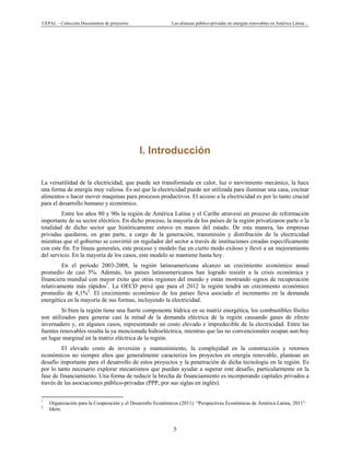 CEPAL – Colección Documentos de proyectos Las alianzas público-privadas en energías renovables en América Latina…
5
I. Introducción
La versatilidad de la electricidad, que puede ser transformada en calor, luz o movimiento mecánico, la hace
una forma de energía muy valiosa. Es así que la electricidad puede ser utilizada para iluminar una casa, cocinar
alimentos o hacer mover maquinas para procesos productivos. El acceso a la electricidad es por lo tanto crucial
para el desarrollo humano y económico.
Entre los años 80 y 90s la región de América Latina y el Caribe atravesó un proceso de reformación
importante de su sector eléctrico. En dicho proceso, la mayoría de los países de la región privatizaron parte o la
totalidad de dicho sector que históricamente estuvo en manos del estado. De esta manera, las empresas
privadas quedaron, en gran parte, a cargo de la generación, transmisión y distribución de la electricidad
mientras que el gobierno se convirtió en regulador del sector a través de instituciones creadas específicamente
con este fin. En líneas generales, este proceso y modelo fue en cierto modo exitoso y llevó a un mejoramiento
del servicio. En la mayoría de los casos, este modelo se mantiene hasta hoy.
En el periodo 2003-2008, la región latinoamericana alcanzo un crecimiento económico anual
promedio de casi 5%. Además, los países latinoamericanos han logrado resistir a la crisis económica y
financiera mundial con mayor éxito que otras regiones del mundo y están mostrando signos de recuperación
relativamente más rápidos1
. La OECD prevé que para el 2012 la región tendrá un crecimiento económico
promedio de 4,1%2
. El crecimiento económico de los países lleva asociado el incremento en la demanda
energética en la mayoría de sus formas, incluyendo la electricidad.
Si bien la región tiene una fuerte componente hídrica en su matriz energética, los combustibles fósiles
son utilizados para generar casi la mitad de la demanda eléctrica de la región causando gases de efecto
invernadero y, en algunos casos, representando un costo elevado e impredecible de la electricidad. Entre las
fuentes renovables resalta la ya mencionada hidroeléctrica, mientras que las no convencionales ocupan aun hoy
un lugar marginal en la matriz eléctrica de la región.
El elevado costo de inversión y mantenimiento, la complejidad en la construcción y retornos
económicos no siempre altos que generalmente caracteriza los proyectos en energía renovable, plantean un
desafío importante para el desarrollo de estos proyectos y la penetración de dicha tecnología en la región. Es
por lo tanto necesario explorar mecanismos que puedan ayudar a superar este desafío, particularmente en la
fase de financiamiento. Una forma de reducir la brecha de financiamiento es incorporando capitales privados a
través de las asociaciones público-privadas (PPP, por sus siglas en inglés).
                                                            
1
Organización para la Cooperación y el Desarrollo Económicos (2011). “Perspectivas Económicas de América Latina, 2011”.
2
Idem.
 