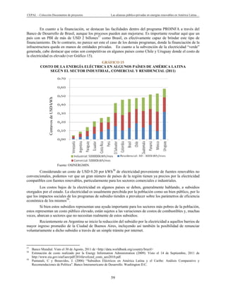 CEPAL – Colección Documentos de proyectos Las alianzas público-privadas en energías renovables en América Latina…
59
,
,
,
,
,
,
,
,
En cuanto a la financiación, se destacan las facilidades dentro del programa PROINFA a través del
Banco de Desarrollo de Brasil, aunque los procesos pueden aun mejorarse. Es importante resaltar aquí que un
país con un PBI de más de USD 2 billones57
como Brasil, es efectivamente capaz de brindar este tipo de
financiamiento. De lo contrario, no parece ser este el caso de los demás programas, donde la financiación de la
infraestructura queda en manos de entidades privadas. En cuanto a la subvención de la electricidad “verde”
generada, cabe destacar que estas son competitivas en algunos países como Chile y Uruguay donde el costo de
la electricidad es elevado (ver Gráfico 15).
GRÁFICO 15
COSTO DE LA ENERGÍA ELÉCTRICA EN ALGUNOS PAÍSES DE AMÉRICA LATINA
SEGÚN EL SECTOR INDUSTRIAL, COMERCIAL Y RESIDENCIAL (2011)
Fuente: OSINERGMIN.
Considerando un costo de USD 0.20 por kWh58
de electricidad proveniente de fuentes renovables no
convencionales, podemos ver que un gran número de países de la región tienen ya precios por la electricidad
compatibles con fuentes renovables, particularmente para los sectores comerciales e industriales.
Los costos bajos de la electricidad en algunos países se deben, generalmente hablando, a subsidios
otorgados por el estado. La electricidad es usualmente percibida por la población como un bien público, por lo
que los impactos sociales de los programas de subsidio tienden a prevalecer sobre los parámetros de eficiencia
económica de los mismos59
.
Si bien estos subsidios representan una ayuda importante para los sectores más pobres de la población,
estos representan un costo público elevado, están sujetos a las variaciones de costos de combustibles y, muchas
veces, abarcan a sectores que no necesitan realmente de estos subsidios.
Recientemente en Argentina se inicio la reducción del subsidio por la electricidad a aquellos barrios de
mayor ingreso promedio de la Ciudad de Buenos Aires, incluyendo así también la posibilidad de renunciar
voluntariamente a dicho subsidio a través de un simple trámite por internet.
                                                            
57
Banco Mundial. Visto el 30 de Agosto, 2011 de <http://data.worldbank.org/country/brazil>
58
Estimación de costo realizado por la Energy Information Administration (2009). Visto el 14 de Septiembre, 2011 de
http://www.eia.gov/oiaf/aeo/pdf/2016levelized_costs_aeo2010.pdf.
59
Pantanali, C y Benavides, J. (2006) “Subsidios Eléctricos en América Latina y el Caribe: Análisis Comparativo y
Recomendaciones de Política”. Banco Interamericano de Desarrollo. Washington D.C.
CentavosdeUSD/kWh
 