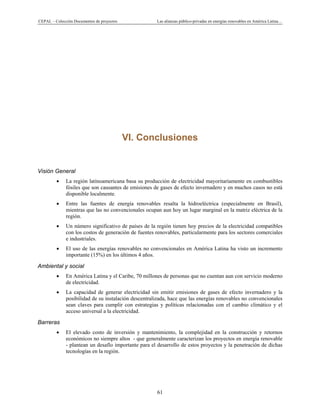 CEPAL – Colección Documentos de proyectos Las alianzas público-privadas en energías renovables en América Latina…
61
VI. Conclusiones
Visión General
• La región latinoamericana basa su producción de electricidad mayoritariamente en combustibles
fósiles que son causantes de emisiones de gases de efecto invernadero y en muchos casos no está
disponible localmente.
• Entre las fuentes de energía renovables resalta la hidroeléctrica (especialmente en Brasil),
mientras que las no convencionales ocupan aun hoy un lugar marginal en la matriz eléctrica de la
región.
• Un número significativo de países de la región tienen hoy precios de la electricidad compatibles
con los costos de generación de fuentes renovables, particularmente para los sectores comerciales
e industriales.
• El uso de las energías renovables no convencionales en América Latina ha visto un incremento
importante (15%) en los últimos 4 años.
Ambiental y social
• En América Latina y el Caribe, 70 millones de personas que no cuentan aun con servicio moderno
de electricidad.
• La capacidad de generar electricidad sin emitir emisiones de gases de efecto invernadero y la
posibilidad de su instalación descentralizada, hace que las energías renovables no convencionales
sean claves para cumplir con estrategias y políticas relacionadas con el cambio climático y el
acceso universal a la electricidad.
Barreras
• El elevado costo de inversión y mantenimiento, la complejidad en la construcción y retornos
económicos no siempre altos - que generalmente caracterizan los proyectos en energía renovable
- plantean un desafío importante para el desarrollo de estos proyectos y la penetración de dichas
tecnologías en la región.
 