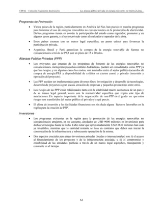 CEPAL – Colección Documentos de proyectos Las alianzas público-privadas en energías renovables en América Latina… 
62 
Programas de Promoción
• Varios países de la región, particularmente en América del Sur, han puesto en marcha programas
para fomentar el uso de energías renovables no convencionales en la producción de electricidad.
Dichos programas tienen en común la participación del estado como regulador, promotor y en
algunos casos garante, y al sector privado como el realizador y operador de la obra.
• Estos países cuentan con un marco legal específico, un punto crítico para favorecer la
participación privada.
• Argentina, Brasil y Perú garantizan la compra de la energía renovable de fuentes no
convencionales a través de PPA con un plazo de 15 a 20 años.
Alianzas Publico-Privadas (PPP)
• Los proyectos que emanan de los programas de fomento de las energías renovables no
convencionales, incluyendo pequeñas centrales hidráulicas, pueden ser considerados como PPP ya
que los riesgos, y en algunos casos los costos, son asumidos entre el sector público (acuerdos de
compra de energía/PPA y disponibilidad de créditos en ciertos casos) y privado (inversión y
operación del proyecto).
• Las PPP pueden ser implementadas para diversos fines: investigación y desarrollo de tecnologías,
desarrollo de proyectos a gran escala, creación de empresas y pequeños productores entre otros.
• Los riesgos de las PPP están relacionados tanto con la estabilidad macro económica de un país y
de su marco legal general, como con la normatividad específica que regula este tipo de
asociaciones. Un aspecto importante de la negociación de una PPP es el grado en que estos
riesgos son transferidos del sector público al privado y a qué precio.
• El clima de inversión y las facilidades financieras son sin duda alguna factores favorables en la
región para la creación de PPP.
Inversiones
• Los programas existentes en la región para la promoción de las energías renovables no
convencionales atrajeron, en su conjunto, alrededor de USD 9000 millones en inversiones para
dichas tecnologías hasta la fecha. Cabe notar que aproximadamente USD 3840 millones han sido
ya invertidos, mientras que la cantidad restante se basa en contratos que deben aun iniciar la
construcción de la infraestructura y subsecuente operación de la misma.
• Dos aspectos cruciales para atraer inversiones privadas (locales o internacionales) son: i) el acceso
al financiamiento de los proyectos y de la infraestructura asociada, y ii) el compromiso y
credibilidad de las entidades públicas a través de un marco legal especifico, transparente y
constante en el tiempo.
 