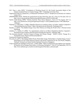 CEPAL – Colección Documentos de proyectos Las alianzas público-privadas en energías renovables en América Latina… 
64 
M.L. Parry y otros (2007). “Contribution of Working Group II to the Fourth Assessment Report of the
Intergovernmental Panel on Climate Change, 2007”. Cambridge University Press.
Organización para la Cooperación y el Desarrollo Económicos (2011). “Perspectivas Económicas de América
Latina, 2011”.
OSINERGMIN (2010). “Boletín de comunicación de Julio 2010 (No3, año 14)”. Visto el 25 de Julio, 2011 en
http://www2.osinerg.gob.pe/Publicaciones/pdf/Informativo/INFO-A14N03.pdf.
Pacific Credit Rating (2009). “Informe Sectorial. Perú: Sector Eléctrico”. Visto el 15 de Agosto, 2011 en
http://www.bnamericas.com/cgi-bin/getresearch?report=152652.pdf&documento=1104128&idioma
=E&login=.
Pantanali, C y Benavides, J. (2006) “Subsidios Eléctricos en América Latina y el Caribe: Análisis Comparativo
y Recomendaciones de Política”. Banco Interamericano de Desarrollo. Washington D.C.
Sanchez, T. (2010). “The Hidden Energy Crisis, How Policies are Failing the World’s Poor”. Practical Action
Publishing.
Zambon, F. y Gómez, R. (2006). “La segmentación vertical en el Marco Regulatorio Eléctrico Argentino”.
Presentación para Congreso Internacional de Distribución Eléctrica, Argentina 2006.
The Secretary-General’s Advisory Group on Energy and Climate Change – AGECC (2010). “Energy for a
Sustainable Future, Report and Recommendations”.
Secretaria de Energía de Argentina.
Sovacool, B. (2011) “Developing Public-Private Renewable Energy Partnerships to Expand Energy Access”
Draft Report for the United Nations Economic and Social Commission for the Asia Pacific, Bangkok,
Thailand. Vermont Law School and the National University of Singapore.
Unión Argentina de Entidades de Servicios - UDES (2008). “Marco de Referencia para elaborar una estrategia
de fomento de las Energías Renovables y la Eficiencia Energética”. Visto el 3 de Septiembre, 2011 en
http://www.ambiente.gov.ar/archivos/web/energetico/File/marco_referencia.pdf.
 