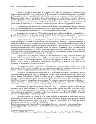 CEPAL – Colección Documentos de proyectos Las alianzas público-privadas en energías renovables en América Latina… 
6 
Durante el proceso de privatización de la década de los 80 y 90, muchos países Latinoamericanos
buscaron la participación del sector privado con el fin de incrementar la inversión en infraestructura controlando
la deuda pública, así como para deshacer la verticalidad de los servicios e incrementar la eficiencia en la gestión.
La privatización fue exitosa en aquellas áreas donde el sector público tuvo un fuerte marco normativo y donde se
diseñaron proyectos sólidos y transparentes. En otros casos, la privatización tuvo menos éxito lo que se vio
reflejado en renegociaciones frecuentes y conflictos entre las partes. A través del proceso de privatización, el
estado cambió de rol pasando de ser un proveedor tradicional de bienes públicos a ser regulador del mercado.
Tradicionalmente, las Asociaciones Público-Privadas (Public-Private Partnerships, PPP] se definieron
como un contrato legalmente vinculante entre gobierno y empresas privadas para la prestación de bienes
y servicios, delegando las responsabilidades y riesgos mayormente al socio privado.
Actualmente, sin embargo, las PPP se están volcando a un modelo en donde los sectores público y
privado se involucran en el proyecto durante todas las fases: construcción, financiación y operación,
haciéndolo así más atractivo para el sector privado ya que los riesgos son también asumidos por el gobierno.
Un gran desafío para la región es lograr un desarrollo sustentable combinando crecimiento económico,
seguridad energética, bienestar de las personas y cuidado por el medio ambiente. La seguridad energética se
está volviendo un tema crucial en las agendas de políticas internas y externas debido al cambio climático y a la
fluctuación de los precios del petróleo que impacta principalmente a los países en vías de desarrollo3
. Las
energías renovables pueden reducir significativamente las emisiones de gases de efecto invernadero en la
generación de electricidad como así también la dependencia de combustibles importados. Varios países de la
región, particularmente en América del Sur, han puesto en marcha programas para fomentar el uso de energías
renovables no convencionales en la producción de electricidad.
La mayoría de estos programas están en fase de implementación aunque se pueden identificar ya
algunos aspectos a mejorar como el acceso al crédito, y la transparencia y facilidad en los procesos. Dichos
programas tienen en común la participación del estado como regulador y promotor, y en algunos casos,
también como garante y proveedor de financiamiento; mientras que el sector privado cumple un rol
primordial en la realización y operación de la obra.
Este modelo de asociación entre el sector público y privado parece estar dando resultados positivos en
la promoción de las energías renovables no convencionales mostrando un significativo incremento de las
mismas a partir de la implementación de dichos programas a inicios de la última década.
Este informe intenta destacar la importancia de la participación privada para incrementar el uso de
energías renovables no convencionales en proyectos de mediana y gran magnitud, generalmente conectados a
una red nacional de distribución. Para tal fin, se hace una breve explicación de la segmentación del mercado
eléctrico en algunos países-target (Argentina, Brasil, Chile, Colombia, México, Perú y Uruguay), y se
identifican a los actores principales del sector eléctrico. Así mismo, se mencionan los aspectos ambientales y
sociales relevantes a la energía eléctrica, particularmente el cambio climático y el acceso a la electricidad,
destacando el rol clave que las energías renovables pueden jugar en dichos aspectos.
Seguidamente se presenta una sección dedicada a las PPP incluyendo estudios de caso de los
programas que se están realizando en la región para promover las energías renovables no convencionales,
como así también de emprendimientos concretos que tienen en común la participación pública y privada.
Adicionalmente, se hace una breve reseña sobre las mejores prácticas para el desarrollo de PPP, culminando
con una sección de discusión y conclusiones finales.
La investigación de este informe se llevó a cabo mediante la recolección de información accesible
públicamente, así como a través de encuestas y entrevistas realizadas a personas claves dentro de los entes
gubernamentales encargados del sector eléctrico de 13 países de América Latina y el Caribe, que fueron
identificadas e inicialmente contactadas por la CEPAL.
La información recolectada fue analizada y seleccionada, refiriéndose a los contactos gubernamentales para
completar y profundizar la información de acuerdo a lo necesario. La información recopilada y analizada se
presenta abajo.
                                                            
3
Sánchez, T. (2010). “The Hidden Energy Crisis, How Policies are Failing the World’s Poor”. Practical Action Publishing.
 