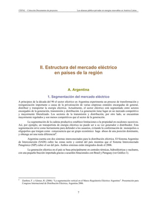 CEPAL – Colección Documentos de proyectos Las alianzas público-privadas en energías renovables en América Latina…
7
II. Estructura del mercado eléctrico
en países de la región
A. Argentina
1. Segmentación del mercado eléctrico
A principios de la década del 90 el sector eléctrico en Argentina experimenta un proceso de transformación y
reorganización importante a causa de la privatización de varias empresas estatales encargadas de generar,
distribuir y transportar la energía eléctrica. Actualmente, el sector eléctrico está segmentado entre actores
encargados de la generación, transmisión y distribución. La generación tiene lugar en un mercado competitivo
y mayormente liberalizado. Los sectores de la transmisión y distribución, por otro lado, se encuentran
mayormente regulados y son menos competitivos que el sector de la generación.
La segmentación de la cadena productiva establece limitaciones a la propiedad en escalones sucesivos.
Así, por ejemplo, un transportista de energía eléctrica no puede ser a su vez generador o distribuidor. Esta
segmentación sirve como herramienta para defender a los usuarios, evitando la conformación de monopolios u
oligopolios que traigan como consecuencia que un grupo económico haga abuso de una posición dominante,
y obtenga así una renta diferencial4
.
Argentina cuenta con dos sistemas interconectados para la distribución eléctrica. El Sistema Argentino
de Interconexión (SADI) cubre las zonas norte y central del país mientras que el Sistema Interconectado
Patagónico (SIP) cubre el sur del país. Ambos sistemas están integrados desde el 2006.
La generación eléctrica en el país se basa principalmente en centrales térmicas, hidroeléctricas y nucleares,
con una pequeña fracción importada gracias a acuerdos binacionales con Brasil y Paraguay (ver Gráfico 1).
                                                            
4
Zambon, F. y Gómez, R. (2006). “La segmentación vertical en el Marco Regulatorio Eléctrico Argentino”. Presentación para
Congreso Internacional de Distribución Eléctrica, Argentina 2006.
 