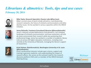 Webinar
Librarians & altmetrics: Tools, tips and use cases
February 20, 2014
Mike Taylor, Research Specialist, Elsevier Labs (@herrison)
Mike's current areas of work include altmetrics, contributorship,
research networks, the future of scholarly communications and other
identity issues. He has worked in various capacities within the ORCID
initiative.
Jenny Delasalle, Freelance Consultant/Librarian (@JennyDelasalle)
Jenny's interests include bibliometrics and altmetrics, the changing
landscape of scholarly communication, and how researchers can and
do share and promote their research while also protecting their
professional image. Jenny has worked in a number of academic library
roles at various UK higher education institutions, including most
recently at the University of Warwick, managing the library's support
of researchers.
Kristi Holmes, Bioinformaticist, Washington University in St. Louis
(@kristiholmes)
Kristi's professional interests include open science, support and
training in genomic medicine, and understanding the impact of
research efforts. She serves as the outreach lead for the research
discovery platform VIVO and is a member of the ORCID Outreach
Steering Group.
#LCwebinar
 
