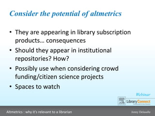 Webinar
Altmetrics : why it's relevant to a librarian Jenny Delasalle
Consider the potential of altmetrics
• They are appearing in library subscription
products… consequences
• Should they appear in institutional
repositories? How?
• Possibly use when considering crowd
funding/citizen science projects
• Spaces to watch
 