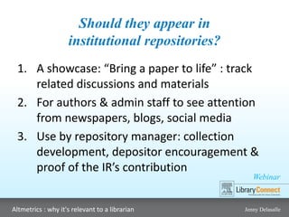 Webinar
Altmetrics : why it's relevant to a librarian Jenny Delasalle
Should they appear in
institutional repositories?
1. A showcase: “Bring a paper to life” : track
related discussions and materials
2. For authors & admin staff to see attention
from newspapers, blogs, social media
3. Use by repository manager: collection
development, depositor encouragement &
proof of the IR’s contribution
 