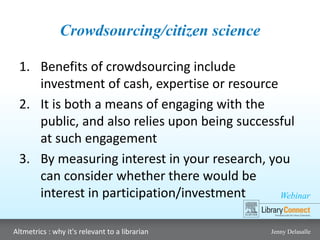 Webinar
Altmetrics : why it's relevant to a librarian Jenny Delasalle
Crowdsourcing/citizen science
1. Benefits of crowdsourcing include
investment of cash, expertise or resource
2. It is both a means of engaging with the
public, and also relies upon being successful
at such engagement
3. By measuring interest in your research, you
can consider whether there would be
interest in participation/investment
 