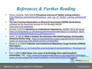 Webinar
Altmetrics : why it's relevant to a librarian Jenny Delasalle
References & Further Reading
• Priem, Costello, Tyler (2012) Prevalence and use of Twitter among scholars -
http://figshare.com/articles/Prevalence_and_use_of_Twitter_among_scholars/10
4629
• The San Francisco Declaration on Research Assessment (DORA declaration),
initiated by the American Society for Cell Biology (ASCB) -
http://am.ascb.org/dora/
• Konkiel, S (2013) Altmetrics in Institutional repositories, ASIS&T 2013, Montreal
https://scholarworks.iu.edu/dspace/bitstream/handle/2022/17122/2013_ASIST_
Altmetrics%20%26%20Libraries.pdf?sequence=1
• Smith, D (2013) What is Kudos? An Interview with David Sommer, Co-Founder,
Scholarly Kitchen blog - http://scholarlykitchen.sspnet.org/2013/12/17/what-is-
kudos-an-interview-with-david-sommer-co-founder/
• Brody et al (2009) Publisher and Institutional Repository Usage Statistics (PIRUS)
final report -
http://www.jisc.ac.uk/media/documents/programmes/pals3/pirus_finalreport.pd
f
• Parr, C (2014) Bett show: four areas of technology that could transform
universities, THE - http://www.timeshighereducation.co.uk/news/bett-show-four-
areas-of-technology-that-could-transform-universities/4/2011070.article
 