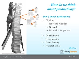 Webinar
Going beyond counts: understanding impact Kristi Holmes
How do we think
about productivity?
http://www.philnel.com/2010/10/14/procrastigrading/
Don’t knock publications
• Citations
– Rates and rankings
– Networks
– Dissemination patterns
• Collaboration
• Dissemination
• Grant funding
• Research trends
 