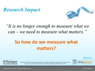 Webinar
Going beyond counts: understanding impact Kristi Holmes
Research Impact
Wells R, Whitworth A. 2007. Assessing outcomes of health and medical research: do we measure what
counts or count what we can measure? Australia and New Zealand Health Policy, 4:14
“It is no longer enough to measure what we
can – we need to measure what matters.”
So how do we measure what
matters?
 