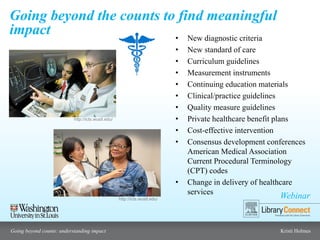 Webinar
Going beyond counts: understanding impact Kristi Holmes
Going beyond the counts to find meaningful
impact • New diagnostic criteria
• New standard of care
• Curriculum guidelines
• Measurement instruments
• Continuing education materials
• Clinical/practice guidelines
• Quality measure guidelines
• Private healthcare benefit plans
• Cost-effective intervention
• Consensus development conferences
American Medical Association
Current Procedural Terminology
(CPT) codes
• Change in delivery of healthcare
services
http://icts.wustl.edu/
http://icts.wustl.edu/
 