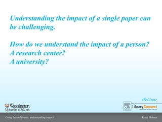Webinar
Going beyond counts: understanding impact Kristi Holmes
Understanding the impact of a single paper can
be challenging.
How do we understand the impact of a person?
A research center?
A university?
 