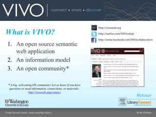 Webinar
Going beyond counts: understanding impact Kristi Holmes
What is VIVO?
1. An open source semantic
web application
2. An information model
3. An open community*
* A big, welcoming OS community! Let us know if you have
questions or need information, connections, or materials:
http://vivoweb.org/contact
 