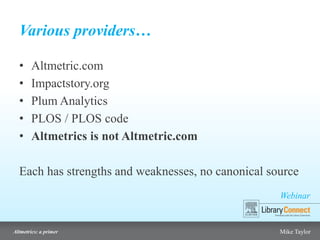 Webinar
Altmetrics: a primer Mike Taylor
Various providers…
• Altmetric.com
• Impactstory.org
• Plum Analytics
• PLOS / PLOS code
• Altmetrics is not Altmetric.com
Each has strengths and weaknesses, no canonical source
 
