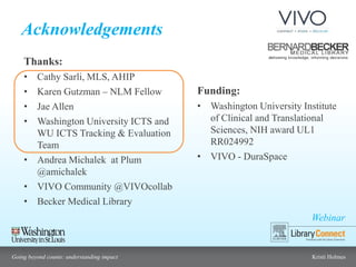 Webinar
Going beyond counts: understanding impact Kristi Holmes
Acknowledgements
Funding:
• Washington University Institute
of Clinical and Translational
Sciences, NIH award UL1
RR024992
• VIVO - DuraSpace
Thanks:
• Cathy Sarli, MLS, AHIP
• Karen Gutzman – NLM Fellow
• Jae Allen
• Washington University ICTS and
WU ICTS Tracking & Evaluation
Team
• Andrea Michalek at Plum
@amichalek
• VIVO Community @VIVOcollab
• Becker Medical Library
 