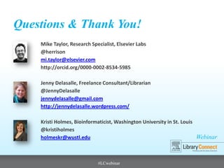 Webinar
Questions & Thank You!
Mike Taylor, Research Specialist, Elsevier Labs
@herrison
mi.taylor@elsevier.com
http://orcid.org/0000-0002-8534-5985
Jenny Delasalle, Freelance Consultant/Librarian
@JennyDelasalle
jennydelasalle@gmail.com
http://jennydelasalle.wordpress.com/
Kristi Holmes, Bioinformaticist, Washington University in St. Louis
@kristiholmes
holmeskr@wustl.edu
#LCwebinar
 