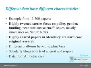 Webinar
Altmetrics: a primer Mike Taylor
Different data have different characteristics
• Example from 13,500 papers:
• Highly tweeted stories focus on policy, gender,
funding, “contentious science” issues, mostly
summaries on Nature News
• Highly shared papers in Mendeley are hard core
original research
• Different platforms have discipline bias
• Scholarly blogs both lead interest and respond
• Data from Altmetric.com
 