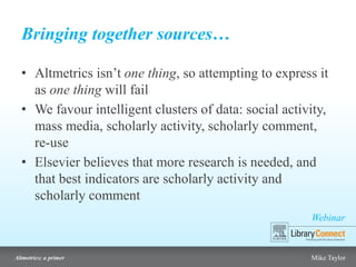 Webinar
Altmetrics: a primer Mike Taylor
Bringing together sources…
• Altmetrics isn’t one thing, so attempting to express it
as one thing will fail
• We favour intelligent clusters of data: social activity,
mass media, scholarly activity, scholarly comment,
re-use
• Elsevier believes that more research is needed, and
that best indicators are scholarly activity and
scholarly comment
 