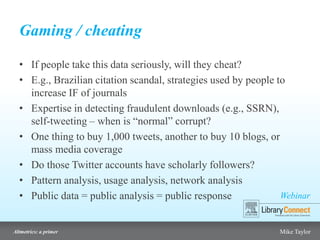 Webinar
Altmetrics: a primer Mike Taylor
Gaming / cheating
• If people take this data seriously, will they cheat?
• E.g., Brazilian citation scandal, strategies used by people to
increase IF of journals
• Expertise in detecting fraudulent downloads (e.g., SSRN),
self-tweeting – when is “normal” corrupt?
• One thing to buy 1,000 tweets, another to buy 10 blogs, or
mass media coverage
• Do those Twitter accounts have scholarly followers?
• Pattern analysis, usage analysis, network analysis
• Public data = public analysis = public response
 