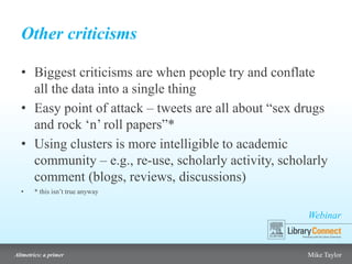 Webinar
Altmetrics: a primer Mike Taylor
Other criticisms
• Biggest criticisms are when people try and conflate
all the data into a single thing
• Easy point of attack – tweets are all about “sex drugs
and rock ‘n’ roll papers”*
• Using clusters is more intelligible to academic
community – e.g., re-use, scholarly activity, scholarly
comment (blogs, reviews, discussions)
• * this isn’t true anyway
 