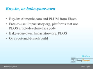 Webinar
Altmetrics: a primer Mike Taylor
Buy-in, or bake-your-own
• Buy-in: Altmetric.com and PLUM from Ebsco
• Free-to-use: Impactstory.org, platforms that use
PLOS article-level-metrics code
• Bake-your-own: Impactstory.org, PLOS
• Or a root-and-branch build
 