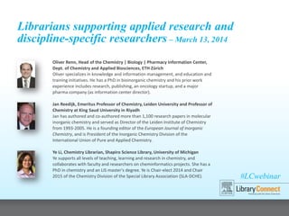 #LCwebinar
Librarians supporting applied research and
discipline-specific researchers – March 13, 2014
Oliver Renn, Head of the Chemistry | Biology | Pharmacy Information Center,
Dept. of Chemistry and Applied Biosciences, ETH Zürich
Oliver specializes in knowledge and information management, and education and
training initiatives. He has a PhD in bioinorganic chemistry and his prior work
experience includes research, publishing, an oncology startup, and a major
pharma company (as information center director).
Jan Reedijk, Emeritus Professor of Chemistry, Leiden University and Professor of
Chemistry at King Saud University in Riyadh
Jan has authored and co-authored more than 1,100 research papers in molecular
inorganic chemistry and served as Director of the Leiden Institute of Chemistry
from 1993-2005. He is a founding editor of the European Journal of Inorganic
Chemistry, and is President of the Inorganic Chemistry Division of the
International Union of Pure and Applied Chemistry.
Ye Li, Chemistry Librarian, Shapiro Science Library, University of Michigan
Ye supports all levels of teaching, learning and research in chemistry, and
collaborates with faculty and researchers on cheminformatics projects. She has a
PhD in chemistry and an LIS master's degree. Ye is Chair-elect 2014 and Chair
2015 of the Chemistry Division of the Special Library Association (SLA-DCHE).
 