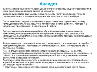 Анекдот
Две команды гребцов по 8 человек усиленно тренировались ко дню соревнования. В
итоге одна команда обошла другую на километр.
Высшее руководство задумалось и решило нанять группу аналитиков, чтобы те
оценили ситуацию и дали рекомендации, как выиграть в следующий раз.
После нескольких недель напряженного труда ,аналитики определили, почему
команда проиграла. Оказалось, что у победителей в команде было 7 гребцов и 1
капитан. А у проигравшей – 7 капитанов и 1 гребец.
Высшее руководство хлопнуло себя по лбу и решило нанять консалтинговую
компанию для проведения репозиционирования. Консультанты решили, что в
команде было слишком много капитанов и слишком мало гребцов, и рекомендовали
перестроить команду.
Теперь в команде стало всего 4 капитана, 2 менеджера, 1 топ-менеджер и 1 гребец. С
гребцом консультанты посоветовали активно работать, дабы мотивировать его на
достижение победы.
Но… на следующих соревнованиях соперники ушли вперед на 2 километра.
Высшее руководство уволило гребца, так как оказалось недовольно результатами его
работы. Все остальные члены команды получили бонусы за достижение высоких
результатов в процессе мотивации.
Аналитики снова сели за расчеты и выдали причину поражения: «Стратегия была
хорошей, мотивация — нормальной, менеджеры – высшего класса, а вот средства
реализации идеи – плохими».
К следующим соревнованиям проигравшая команда проектирует новую лодку.
 