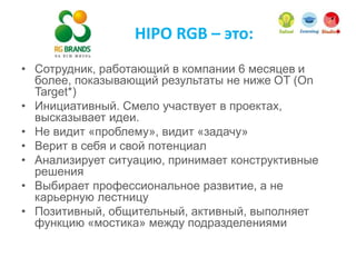 HIPO RGB – это:
• Сотрудник, работающий в компании 6 месяцев и
более, показывающий результаты не ниже OT (On
Target*)
• Инициативный. Смело участвует в проектах,
высказывает идеи.
• Не видит «проблему», видит «задачу»
• Верит в себя и свой потенциал
• Анализирует ситуацию, принимает конструктивные
решения
• Выбирает профессиональное развитие, а не
карьерную лестницу
• Позитивный, общительный, активный, выполняет
функцию «мостика» между подразделениями
 