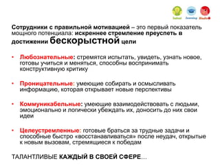 Сотрудники с правильной мотивацией – это первый показатель
мощного потенциала: искреннее стремление преуспеть в
достижении бескорыстной цели
• Любознательные: стремятся испытать, увидеть, узнать новое,
готовы учиться и меняться, способны воспринимать
конструктивную критику
• Проницательные: умеющие собирать и осмысливать
информацию, которая открывает новые перспективы
• Коммуникабельные: умеющие взаимодействовать с людьми,
эмоционально и логически убеждать их, доносить до них свои
идеи
• Целеустремленные: готовые браться за трудные задачи и
способные быстро «восстанавливаться» после неудач, открытые
к новым вызовам, стремящиеся к победам
ТАЛАНТЛИВЫЕ КАЖДЫЙ В СВОЕЙ СФЕРЕ…
 
