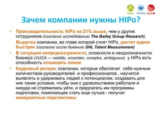 Зачем компании нужны HIPo?
• Производительность HiPo на 21% выше, чем у других
сотрудников (согласно исследованию The Bailey Group Research).
Выручка компании, во главе которой стоят HiPo, растет вдвое
быстрее (согласно иссле дованию SHL Talent Measurement)
• В ситуации непредсказуемости, сложности и неоднозначности
бизнеса (VUCA — volatile, uncertain, complex, ambiguous) у HIPo есть
способность осваивать новое
• Кадровый резерв: компании, которые обеспечат себя нужным
количеством руководителей и профессионалов , научатся
выявлять и удерживать людей с потенциалом, создавать для
них такие условия, чтобы они с удовольствием работали и
никуда не стремились уйти, и предлагать им программы
подготовки, помогающие стать еще лучше - получат
невероятные перспективы
 