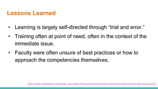 Lessons Learned
• Learning is largely self-directed through “trial and error.”
• Training often at point of need, often in the context of the
immediate issue.
• Faculty were often unsure of best practices or how to
approach the competencies themselves.
http://www.slideshare.net/asist_org/rdap-15-lessons-learned-from-the-data-information-literacy-project
 
