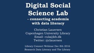 Digital Social
Science Lab
- connecting academia
with data literacy
Christian Lauersen
Copenhagen University Library
Email: cula@kb.dk
Twitter: @clauersen
Library Connect Webinar Dec 8th 2016
Research Data Literacy and The Library
 