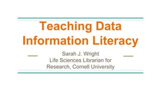 Teaching Data
Information Literacy
Sarah J. Wright
Life Sciences Librarian for
Research, Cornell University
 