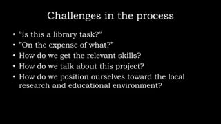 Challenges in the process
• ”Is this a library task?”
• ”On the expense of what?”
• How do we get the relevant skills?
• How do we talk about this project?
• How do we position ourselves toward the local
research and educational environment?
 