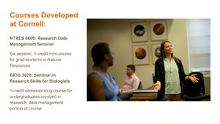 Courses Developed
at Cornell:
NTRES 6600: Research Data
Management Seminar
Six session, 1-credit mini-course
for grad students in Natural
Resources
BIOG 3020: Seminar in
Research Skills for Biologists
1-credit semester long course for
undergraduates involved in
research; data management
portion of course
 