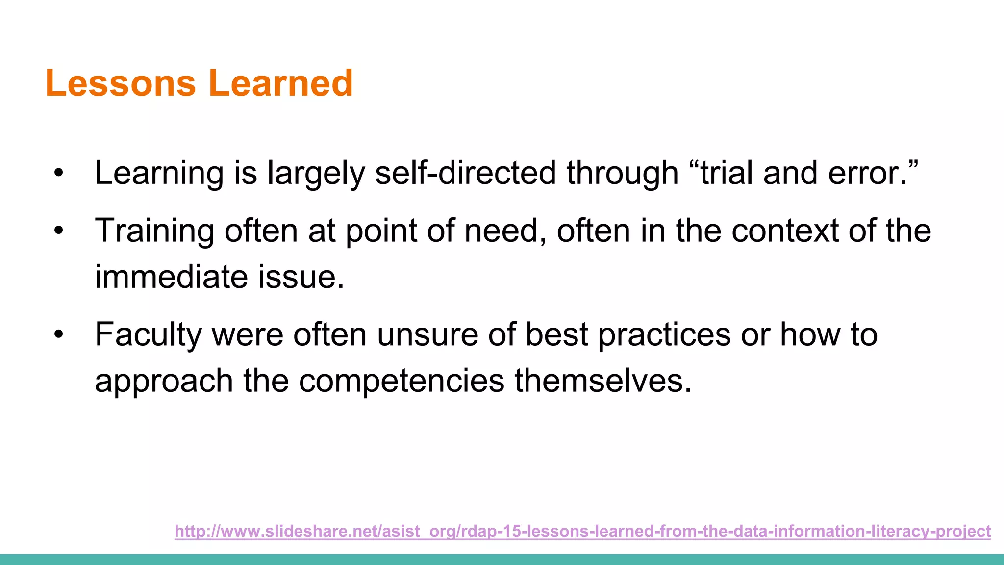 Lessons Learned
• Learning is largely self-directed through “trial and error.”
• Training often at point of need, often in the context of the
immediate issue.
• Faculty were often unsure of best practices or how to
approach the competencies themselves.
http://www.slideshare.net/asist_org/rdap-15-lessons-learned-from-the-data-information-literacy-project
 