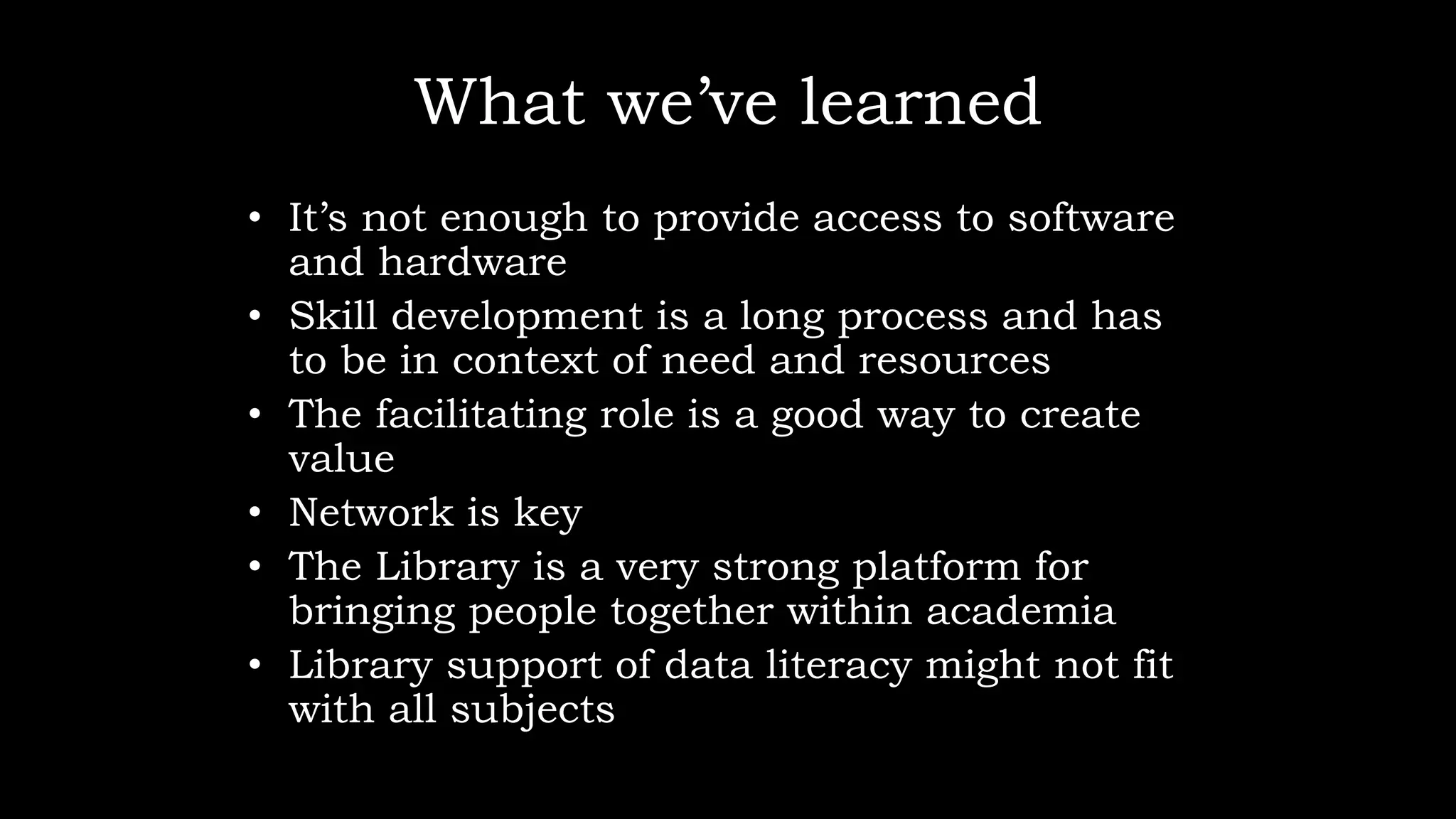What we’ve learned
• It’s not enough to provide access to software
and hardware
• Skill development is a long process and has
to be in context of need and resources
• The facilitating role is a good way to create
value
• Network is key
• The Library is a very strong platform for
bringing people together within academia
• Library support of data literacy might not fit
with all subjects
 