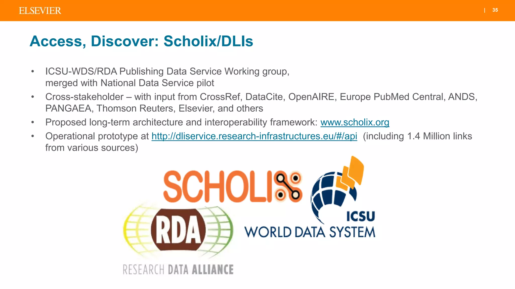 | 35
Access, Discover: Scholix/DLIs
• ICSU-WDS/RDA Publishing Data Service Working group,
merged with National Data Service pilot
• Cross-stakeholder – with input from CrossRef, DataCite, OpenAIRE, Europe PubMed Central, ANDS,
PANGAEA, Thomson Reuters, Elsevier, and others
• Proposed long-term architecture and interoperability framework: www.scholix.org
• Operational prototype at http://dliservice.research-infrastructures.eu/#/api (including 1.4 Million links
from various sources)
 