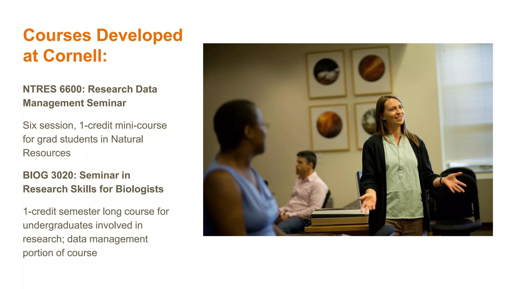 Courses Developed
at Cornell:
NTRES 6600: Research Data
Management Seminar
Six session, 1-credit mini-course
for grad students in Natural
Resources
BIOG 3020: Seminar in
Research Skills for Biologists
1-credit semester long course for
undergraduates involved in
research; data management
portion of course
 