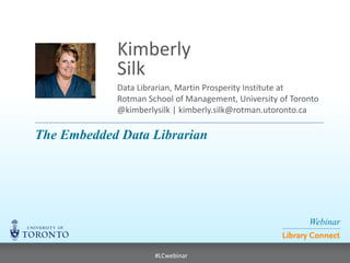 Webinar 
Library Connect 
#LCwebinar 
Data Librarian, Martin Prosperity Institute at Rotman School of Management, University of Toronto @kimberlysilk | kimberly.silk@rotman.utoronto.ca 
Kimberly 
Silk 
The Embedded Data Librarian  