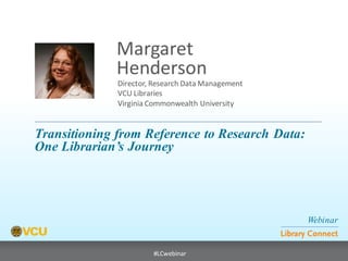 Webinar 
Library Connect 
#LCwebinar 
Director, Research Data Management VCU Libraries Virginia Commonwealth University 
Margaret 
Henderson 
Transitioning from Reference to Research Data: 
One Librarian’s Journey  