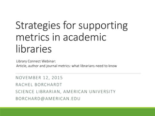 Strategies for supporting
metrics in academic
libraries
NOVEMBER 12, 2015
RACHEL BORCHARDT
SCIENCE LIBRARIAN, AMERICAN UNIVERSITY
BORCHARD@AMERICAN.EDU
Library Connect Webinar:
Article, author and journal metrics: what librarians need to know
 